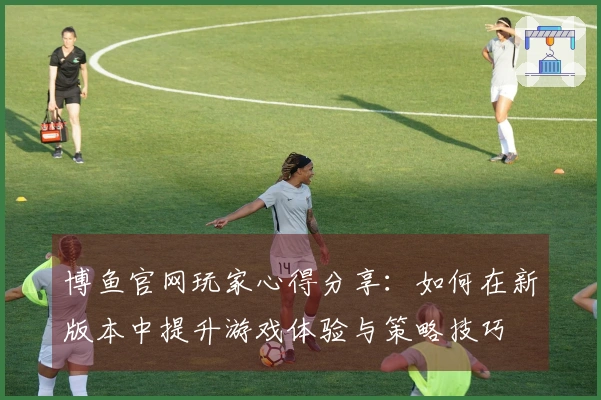 博鱼官网玩家心得分享：如何在新版本中提升游戏体验与策略技巧
