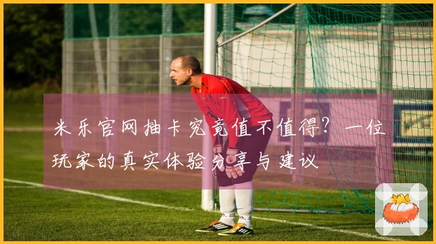 米乐官网抽卡究竟值不值得？一位玩家的真实体验分享与建议