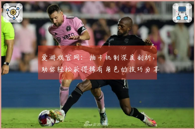 爱游戏官网：抽卡机制深度剖析，助你轻松获得稀有角色的技巧分享