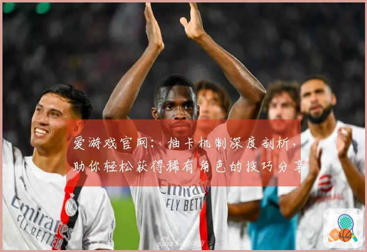 爱游戏官网：抽卡机制深度剖析，助你轻松获得稀有角色的技巧分享